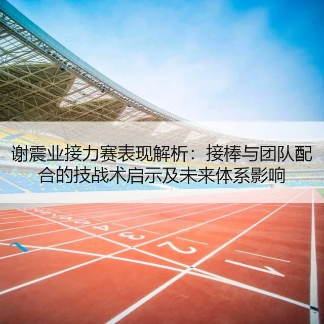 谢震业接力赛表现解析：接棒与团队配合的技战术启示及未来体系影响
